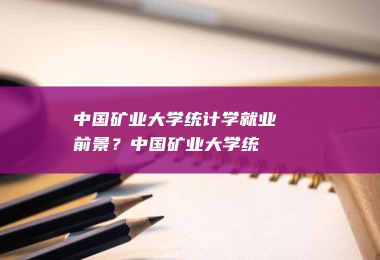 中国矿业大学统计学就业前景？(中国矿业大学统计学就业前景好吗)