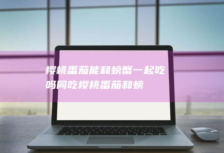 樱桃番茄能和螃蟹一起吃吗/同吃_樱桃番茄和螃蟹相克吗