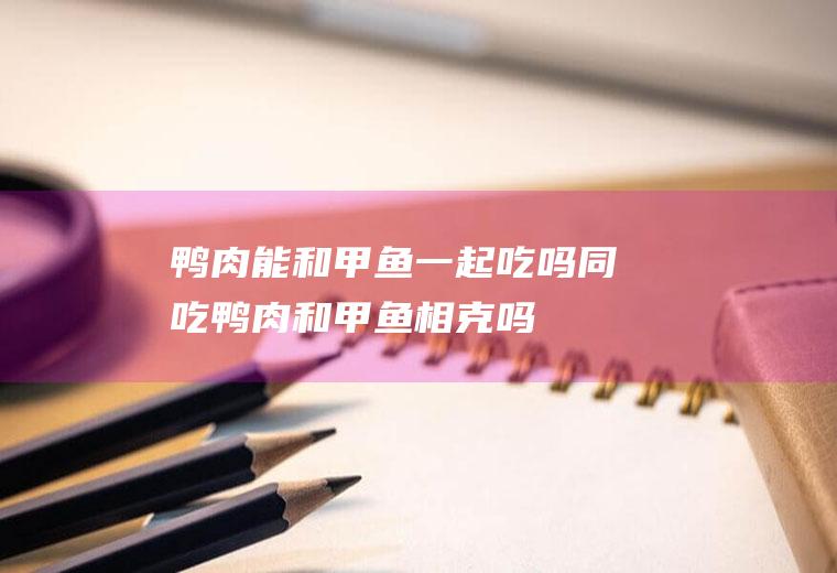 鸭肉能和甲鱼一起吃吗/同吃_鸭肉和甲鱼相克吗