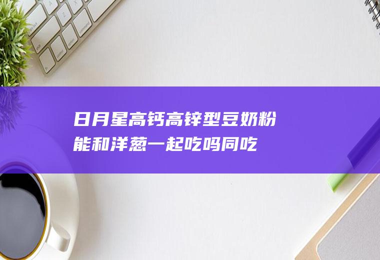 日月星高钙高锌型豆奶粉能和洋葱一起吃吗/同吃_日月星高钙高锌型豆奶粉和洋葱相克吗