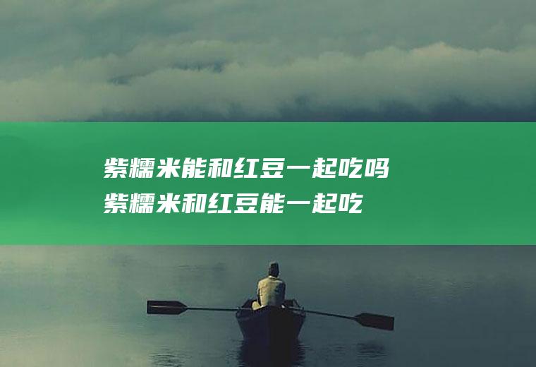 紫糯米能和红豆一起吃吗_紫糯米和红豆能一起吃吗/同吃