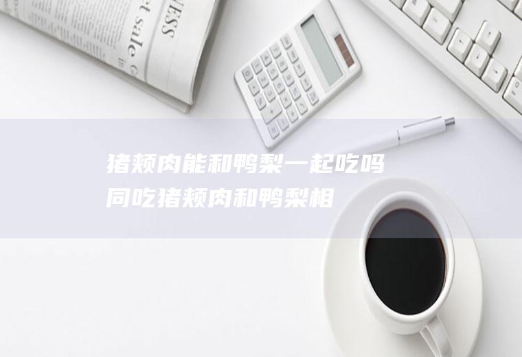 猪颊肉能和鸭梨一起吃吗/同吃_猪颊肉和鸭梨相克吗