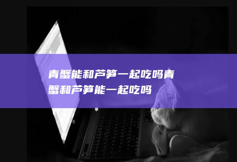青蟹能和芦笋一起吃吗_青蟹和芦笋能一起吃吗/同吃