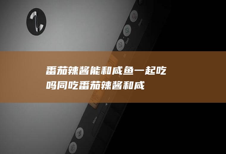 番茄辣酱能和咸鱼一起吃吗/同吃_番茄辣酱和咸鱼相克吗