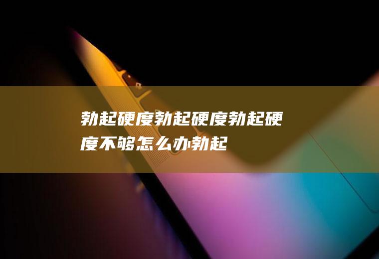 勃起硬度_勃起硬度,勃起硬度不够怎么办,勃起硬度图片,勃起硬度不够,勃起硬度不够吃什么,年轻人勃起硬度不够