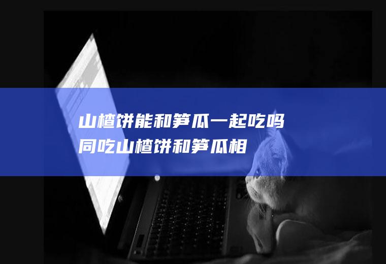 山楂饼能和笋瓜一起吃吗/同吃_山楂饼和笋瓜相克吗