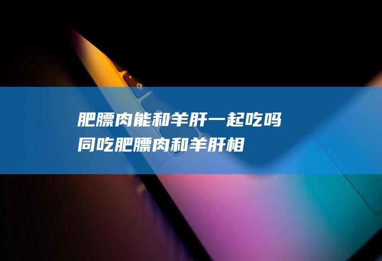 肥膘肉能和羊肝一起吃吗/同吃_肥膘肉和羊肝相克吗