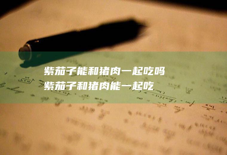 紫茄子能和猪肉一起吃吗_紫茄子和猪肉能一起吃吗/同吃