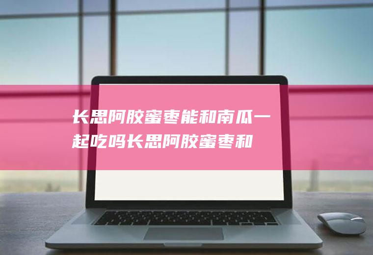 长思阿胶蜜枣能和南瓜一起吃吗_长思阿胶蜜枣和南瓜能一起吃吗/同吃