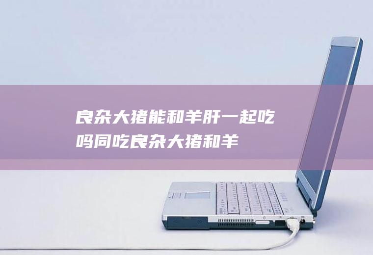 良杂大猪能和羊肝一起吃吗/同吃_良杂大猪和羊肝相克吗