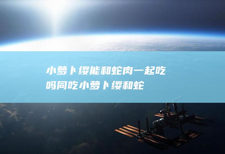 小萝卜缨能和蛇肉一起吃吗/同吃_小萝卜缨和蛇肉相克吗