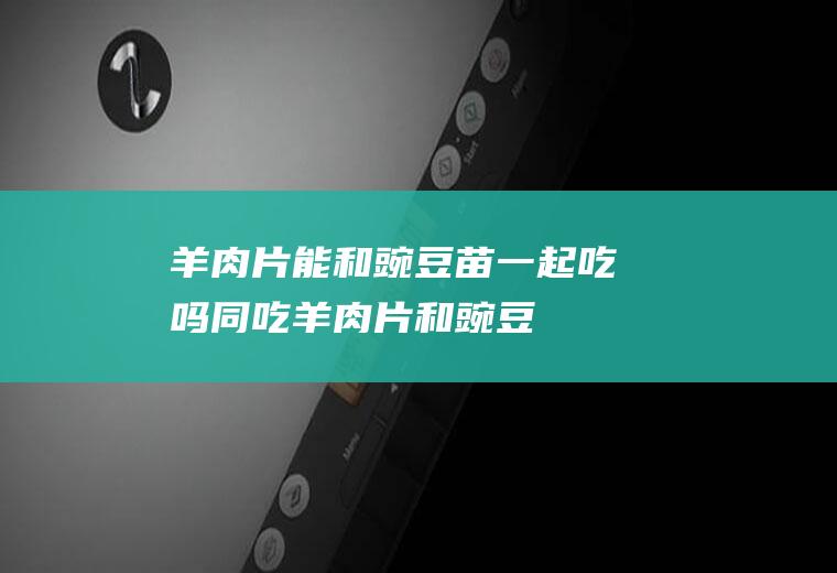 羊肉片能和豌豆苗一起吃吗/同吃_羊肉片和豌豆苗相克吗