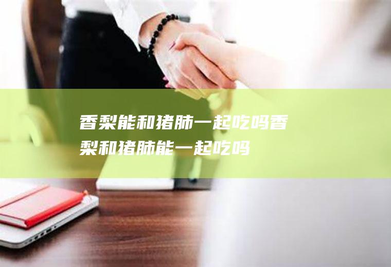 香梨能和猪肺一起吃吗_香梨和猪肺能一起吃吗/同吃