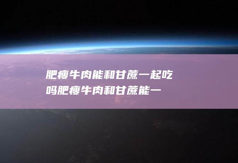 肥瘦牛肉能和甘蔗一起吃吗_肥瘦牛肉和甘蔗能一起吃吗/同吃