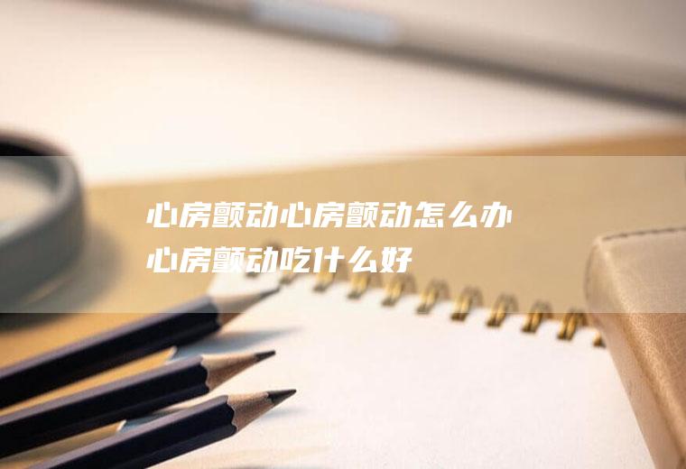 心房颤动_心房颤动怎么办_心房颤动吃什么好_心房颤动的症状