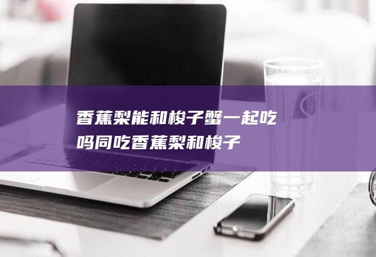 香蕉梨能和梭子蟹一起吃吗/同吃_香蕉梨和梭子蟹相克吗