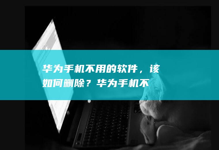华为手机不用的软件，该如何删除？(华为手机不用的软件怎么删除)
