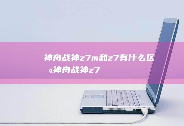 神舟战神z7m和z7有什么区别(神舟战神z7m和z7t)