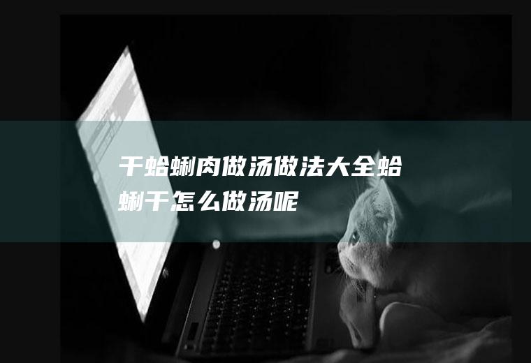 干蛤蜊肉做汤做法大全_蛤蜊干怎么做汤呢