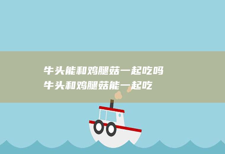 牛头能和鸡腿菇一起吃吗_牛头和鸡腿菇能一起吃吗/同吃
