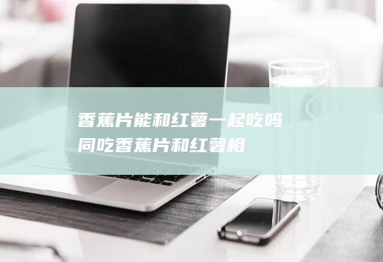 香蕉片能和红薯一起吃吗/同吃_香蕉片和红薯相克吗