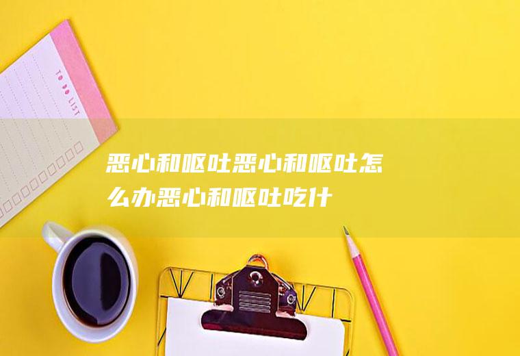 恶心和呕吐_恶心和呕吐怎么办_恶心和呕吐吃什么好_恶心和呕吐的症状