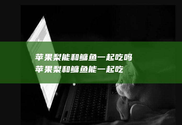 苹果梨能和鳙鱼一起吃吗_苹果梨和鳙鱼能一起吃吗/同吃