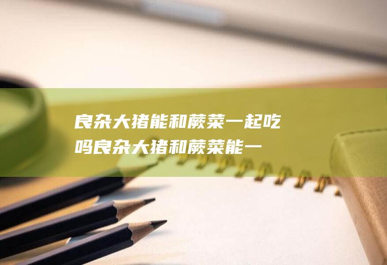 良杂大猪能和蕨菜一起吃吗_良杂大猪和蕨菜能一起吃吗/同吃