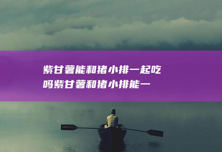 紫甘薯能和猪小排一起吃吗_紫甘薯和猪小排能一起吃吗/同吃