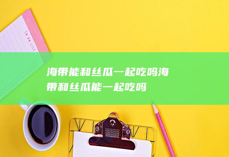 海带能和丝瓜一起吃吗_海带和丝瓜能一起吃吗/同吃