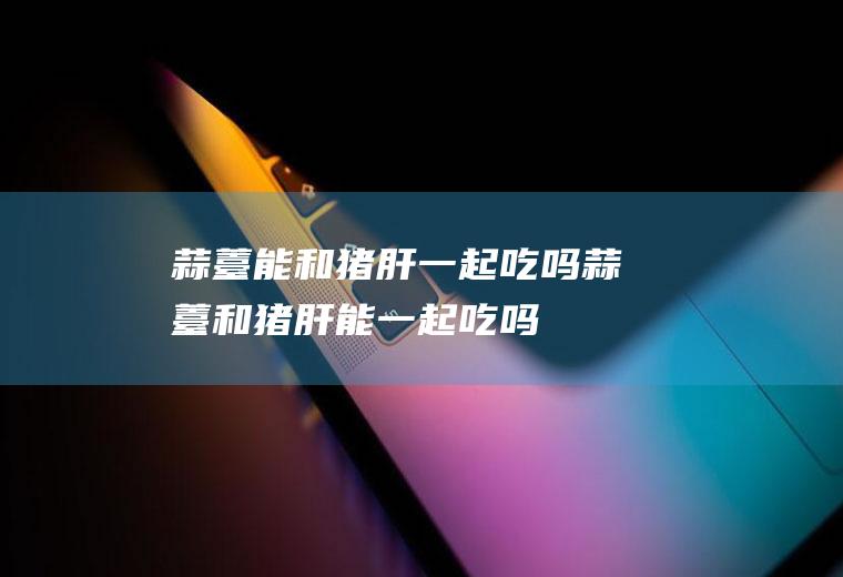 蒜薹能和猪肝一起吃吗_蒜薹和猪肝能一起吃吗/同吃