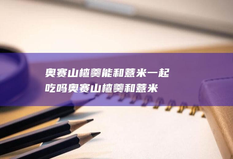 奥赛山楂羹能和薏米一起吃吗_奥赛山楂羹和薏米能一起吃吗/同吃