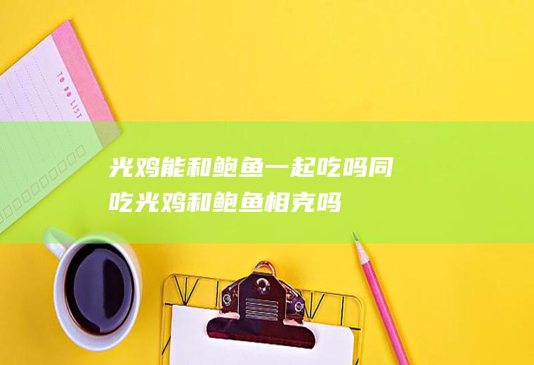 光鸡能和鲍鱼一起吃吗/同吃_光鸡和鲍鱼相克吗
