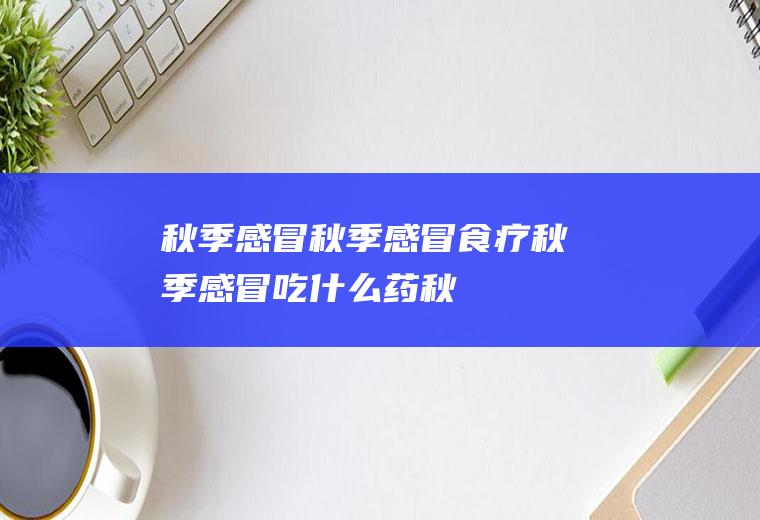 秋季感冒_秋季感冒食疗,秋季感冒吃什么药,秋季感冒咳嗽,秋季感冒症状,秋季感冒吃什么