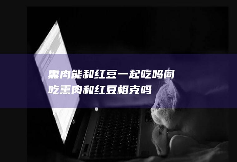 熏肉能和红豆一起吃吗/同吃_熏肉和红豆相克吗