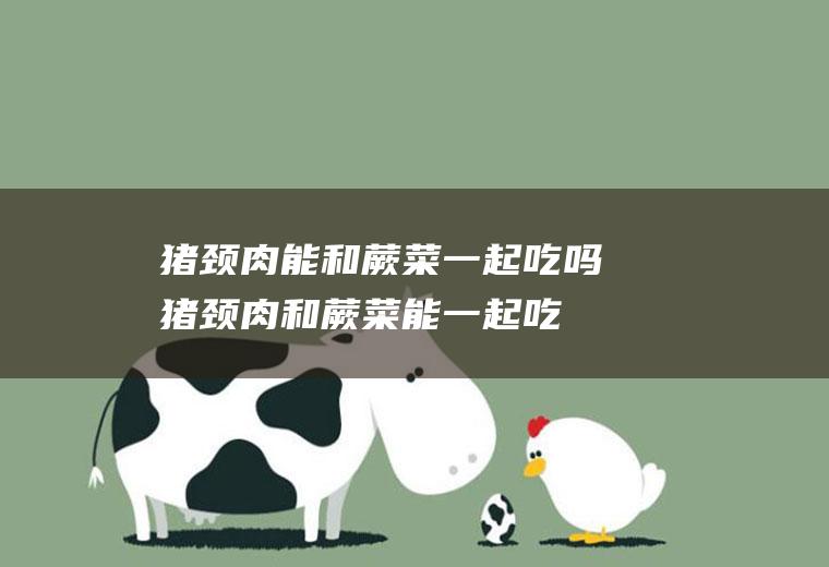 猪颈肉能和蕨菜一起吃吗_猪颈肉和蕨菜能一起吃吗/同吃