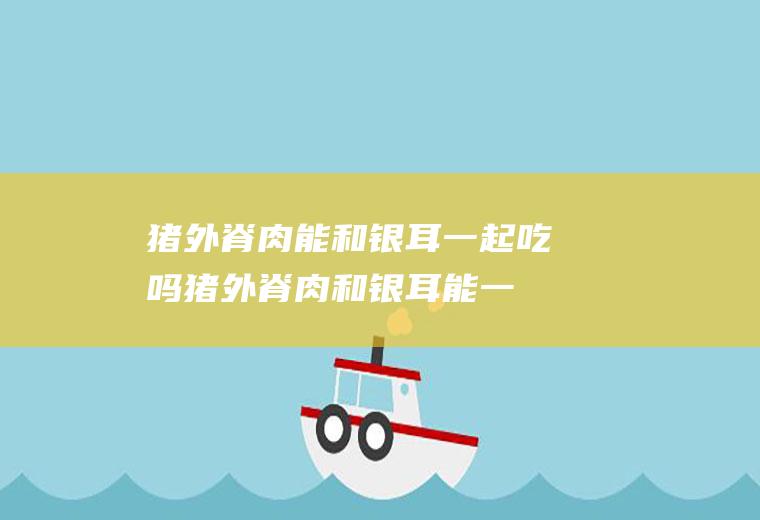 猪外脊肉能和银耳一起吃吗_猪外脊肉和银耳能一起吃吗/同吃