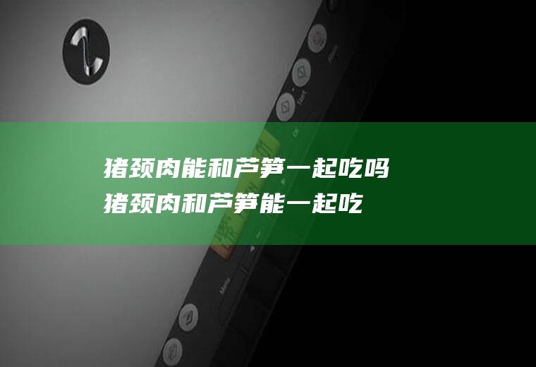 猪颈肉能和芦笋一起吃吗_猪颈肉和芦笋能一起吃吗/同吃