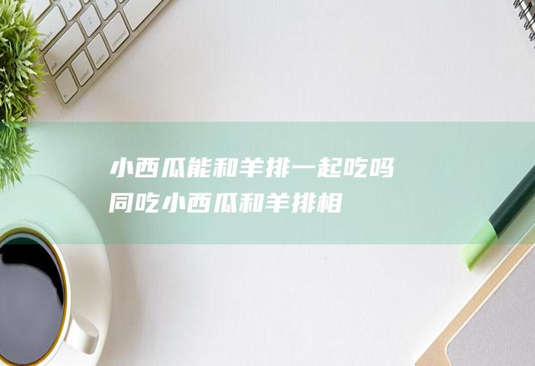 小西瓜能和羊排一起吃吗/同吃_小西瓜和羊排相克吗