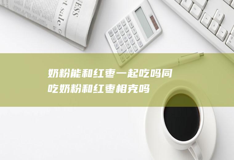 奶粉能和红枣一起吃吗/同吃_奶粉和红枣相克吗
