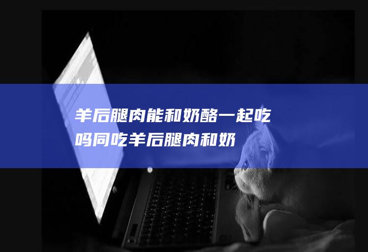 羊后腿肉能和奶酪一起吃吗/同吃_羊后腿肉和奶酪相克吗