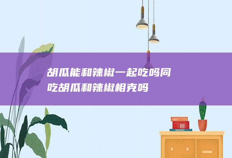 胡瓜能和辣椒一起吃吗/同吃_胡瓜和辣椒相克吗