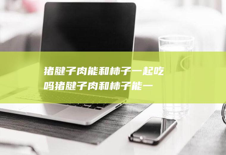 猪腱子肉能和柿子一起吃吗_猪腱子肉和柿子能一起吃吗/同吃