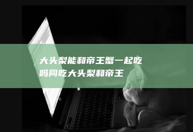 大头梨能和帝王蟹一起吃吗/同吃_大头梨和帝王蟹相克吗