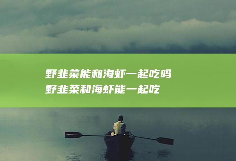 野韭菜能和海虾一起吃吗_野韭菜和海虾能一起吃吗/同吃