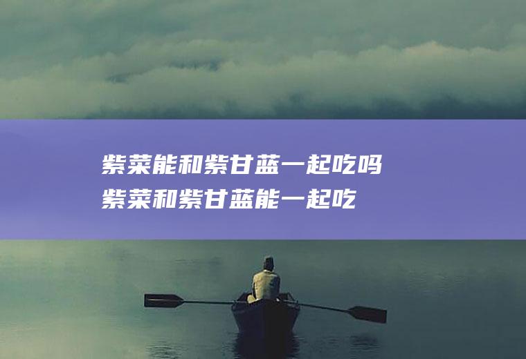 紫菜能和紫甘蓝一起吃吗_紫菜和紫甘蓝能一起吃吗/同吃