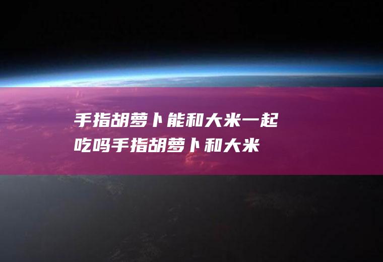 手指胡萝卜能和大米一起吃吗_手指胡萝卜和大米能一起吃吗/同吃