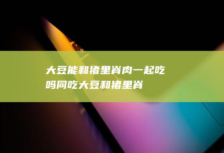 大豆能和猪里脊肉一起吃吗/同吃_大豆和猪里脊肉相克吗