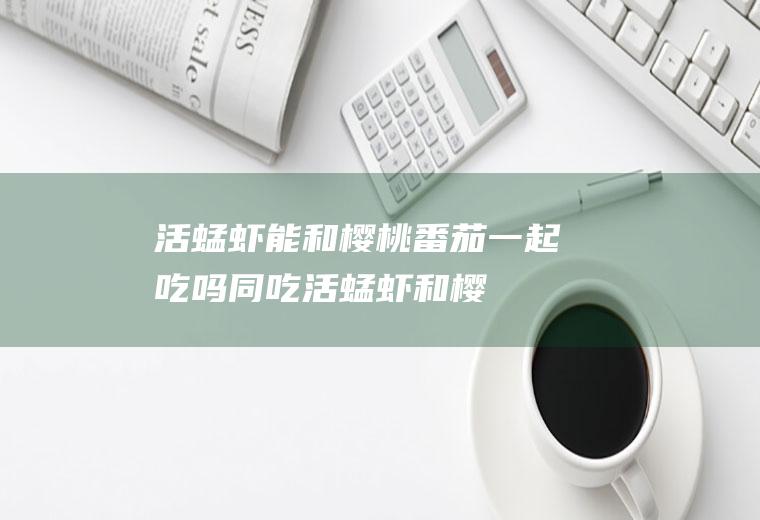 活蜢虾能和樱桃番茄一起吃吗/同吃_活蜢虾和樱桃番茄相克吗