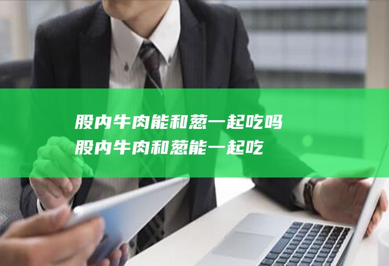 股内牛肉能和葱一起吃吗_股内牛肉和葱能一起吃吗/同吃
